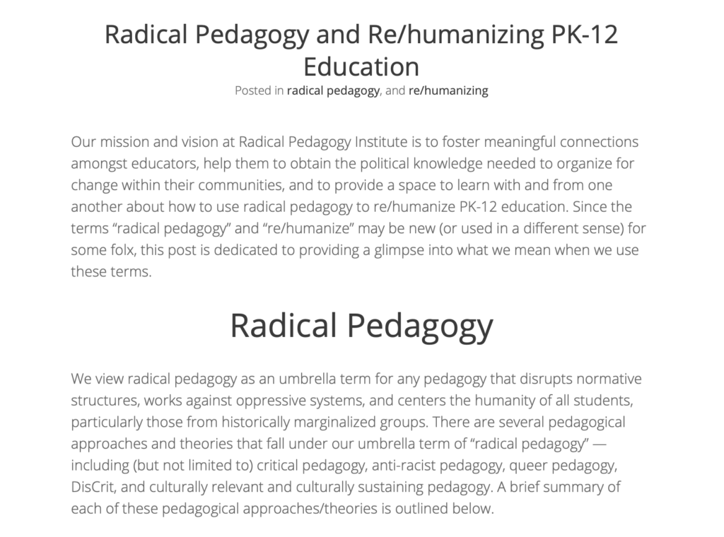 Radical Pedagogy and Re/humanizing PK-12 Education Posted in radical pedagogy, and re/humanizing Our mission and vision at Radical Pedagogy Institute is to foster meaningful connections amongst educators, help them to obtain the political knowledge needed to organize for change within their communities, and to provide a space to learn with and from one another about how to use radical pedagogy to re/humanize PK-12 education. Since the terms “radical pedagogy” and “re/humanize” may be new (or used in a different sense) for some folx, this post is dedicated to providing a glimpse into what we mean when we use these terms. Radical Pedagogy We view radical pedagogy as an umbrella term for any pedagogy that disrupts normative structures, works against oppressive systems, and centers the humanity of all students, particularly those from historically marginalized groups. There are several pedagogical approaches and theories that fall under our umbrella term of “radical pedagogy” — including (but not limited to) critical pedagogy, anti-racist pedagogy, queer pedagogy, DisCrit, and culturally relevant and culturally sustaining pedagogy. A brief summary of each of these pedagogical approaches/theories is outlined below.