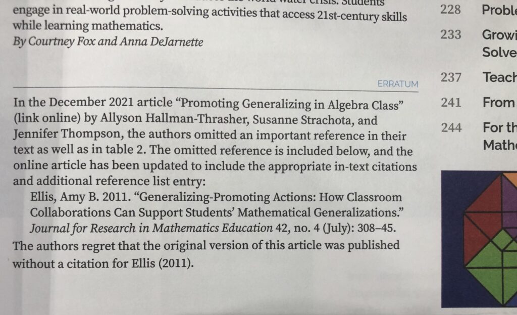 image of the erratum from the printed issue. it reads "in the December 2021 article 'promoting generalizing in algebra class' (link online) by Allyson Hallan-Thrasher, Susanne Strachota, and Jennifer Thompson, the authors omitted an important reference in their text as well as in table 2. The omitted reference is included below and the online article has been updated to include the appropriate in-text citations and additional reference list entry. Ellis, Amy B. 2011. "Generalizing Promoting Actions: How classroom Collaborations Can Support Students' Mathematical Generalizations." Journal for Research in Mathematics Education 42, no. 4 (July): 308-45. The Authors regret that the original version of this article was published without a citation for Ellis (2011).