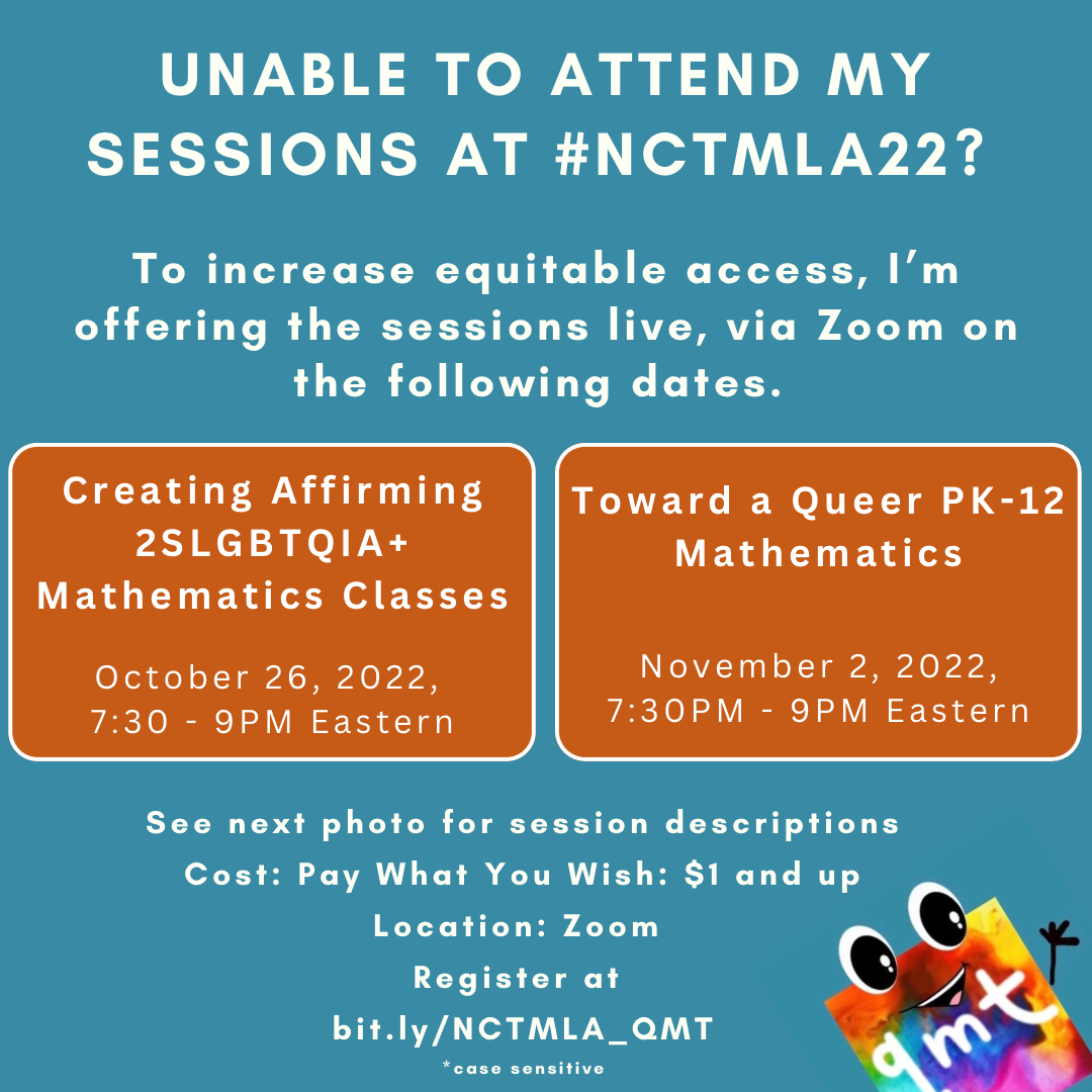 Unable to Attend My Sessions At #NCTMLA22? To increase equitable access, I’m offering the sessions live, via Zoom on the following dates. Creating Affirming 2SLGBTQIA+ Mathematics Classes October 26, 2022, 7:30 - 9PM Eastern. Toward a Queer PK-12 Mathematics November 2, 2022, 7:30PM - 9PM Eastern. Cost: Pay What You Wish: $1 and up Location: Zoom Register at bit.ly/NCTMLA_QMT *case sensitive